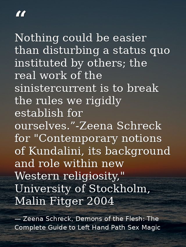 Nothing could be easier than disturbing a status quo instituted by others; the real work of the sinistercurrent is to br — Zeena Schreck, Demons of the Flesh: The Complete Guide to Left Hand Path Sex Magic