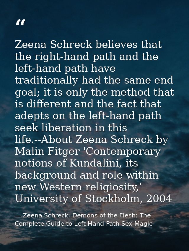 Zeena Schreck believes that the right-hand path and the left-hand path have traditionally had the same end goal; it is o — Zeena Schreck, Demons of the Flesh: The Complete Guide to Left Hand Path Sex Magic