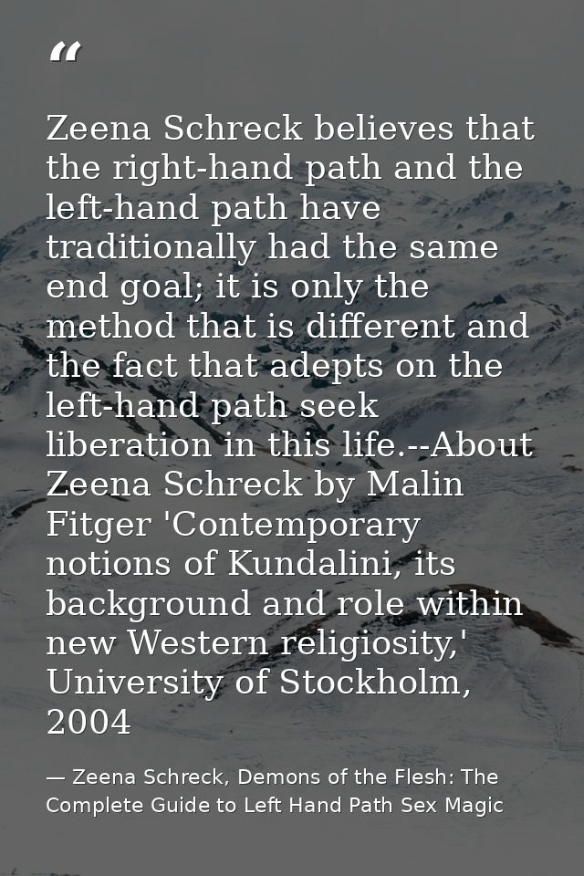 Zeena Schreck believes that the right-hand path and the left-hand path have traditionally had the same end goal; it is o — Zeena Schreck, Demons of the Flesh: The Complete Guide to Left Hand Path Sex Magic