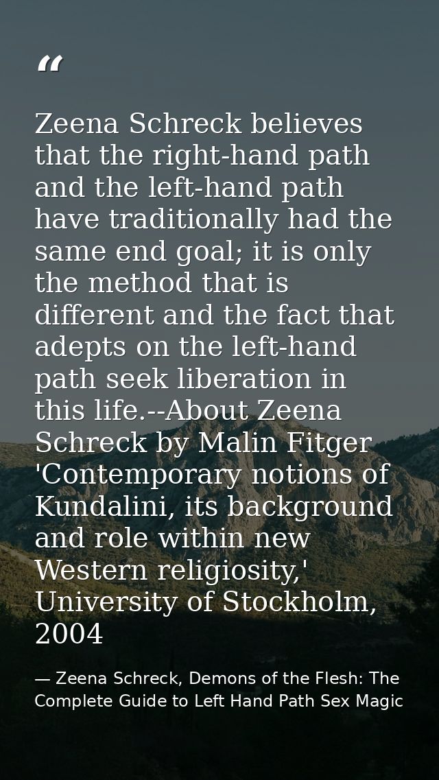 Zeena Schreck believes that the right-hand path and the left-hand path have traditionally had the same end goal; it is o — Zeena Schreck, Demons of the Flesh: The Complete Guide to Left Hand Path Sex Magic