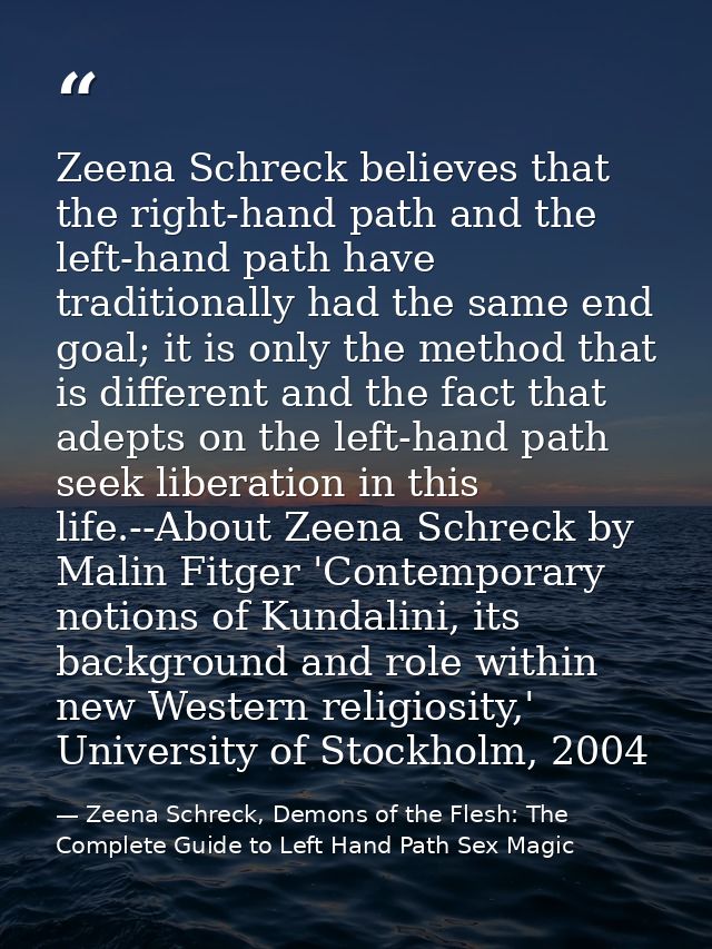 Zeena Schreck believes that the right-hand path and the left-hand path have traditionally had the same end goal; it is o — Zeena Schreck, Demons of the Flesh: The Complete Guide to Left Hand Path Sex Magic