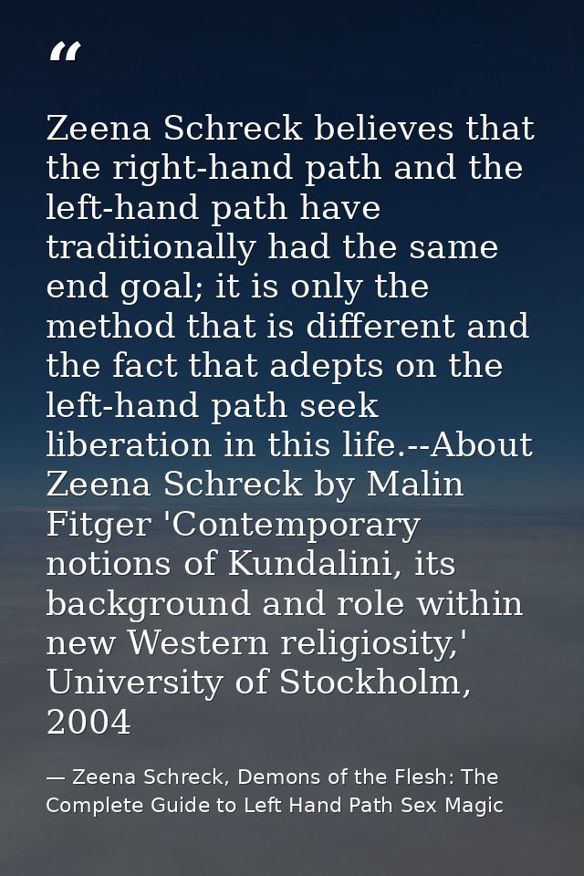 Zeena Schreck believes that the right-hand path and the left-hand path have traditionally had the same end goal; it is o — Zeena Schreck, Demons of the Flesh: The Complete Guide to Left Hand Path Sex Magic