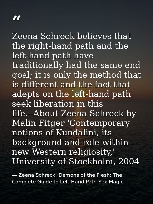 Zeena Schreck believes that the right-hand path and the left-hand path have traditionally had the same end goal; it is o — Zeena Schreck, Demons of the Flesh: The Complete Guide to Left Hand Path Sex Magic