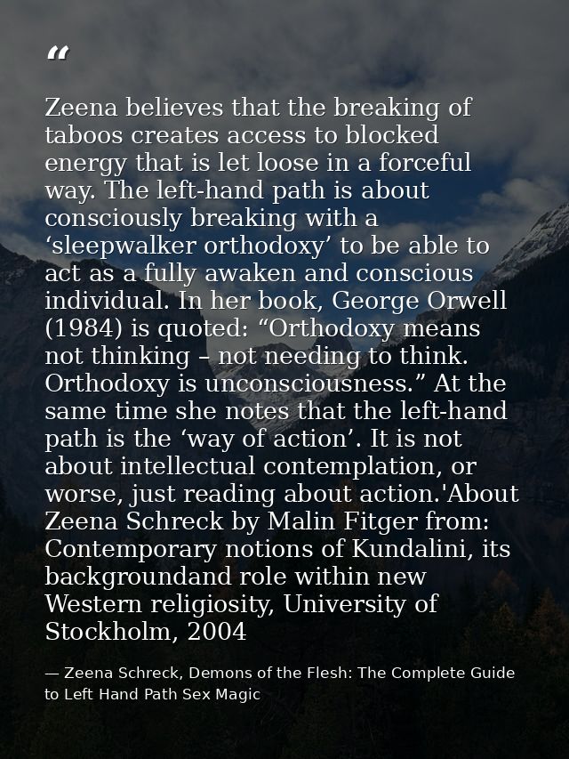 Zeena believes that the breaking of taboos creates access to blocked energy that is let loose in a forceful way. The lef — Zeena Schreck, Demons of the Flesh: The Complete Guide to Left Hand Path Sex Magic