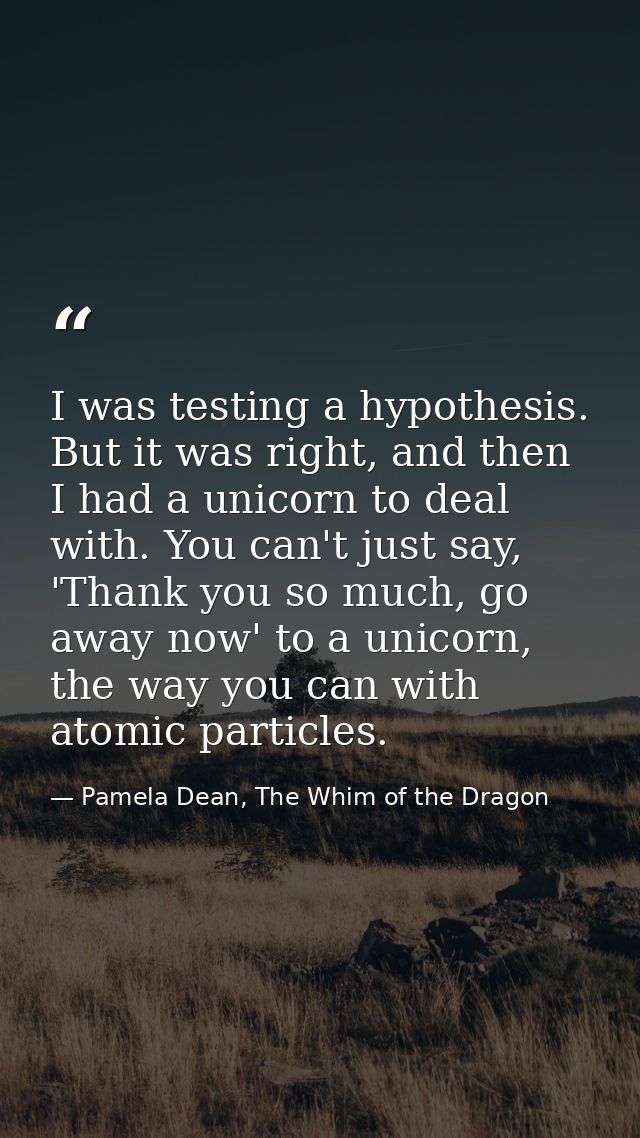I was testing a hypothesis. But it was right, and then I had a unicorn to deal with. You can't just say, 'Thank you so m — Pamela Dean, The Whim of the Dragon