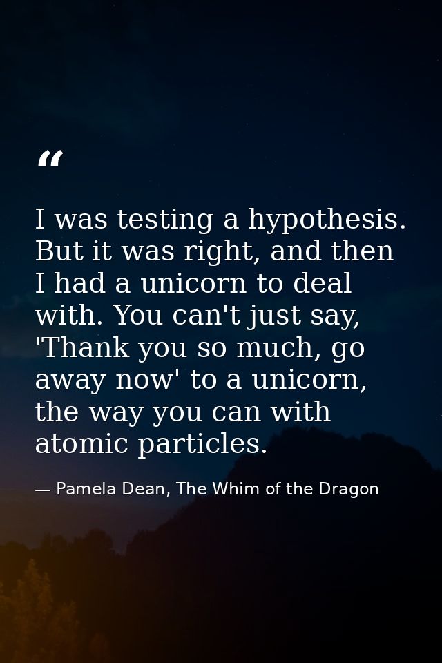 I was testing a hypothesis. But it was right, and then I had a unicorn to deal with. You can't just say, 'Thank you so m — Pamela Dean, The Whim of the Dragon