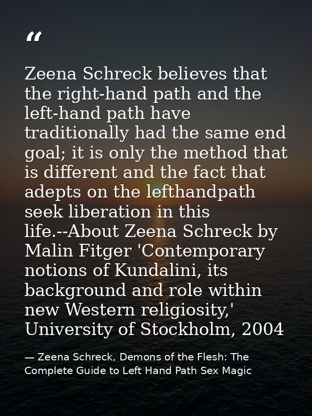 Zeena Schreck believes that the right-hand path and the left-hand path have traditionally had the same end goal; it is o — Zeena Schreck, Demons of the Flesh: The Complete Guide to Left Hand Path Sex Magic