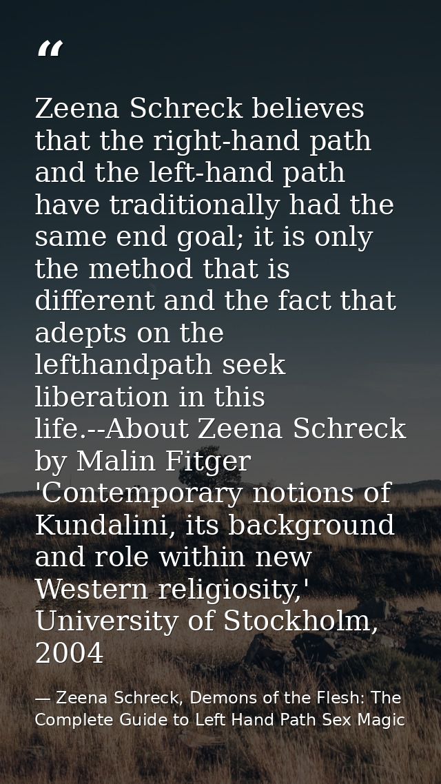 Zeena Schreck believes that the right-hand path and the left-hand path have traditionally had the same end goal; it is o — Zeena Schreck, Demons of the Flesh: The Complete Guide to Left Hand Path Sex Magic