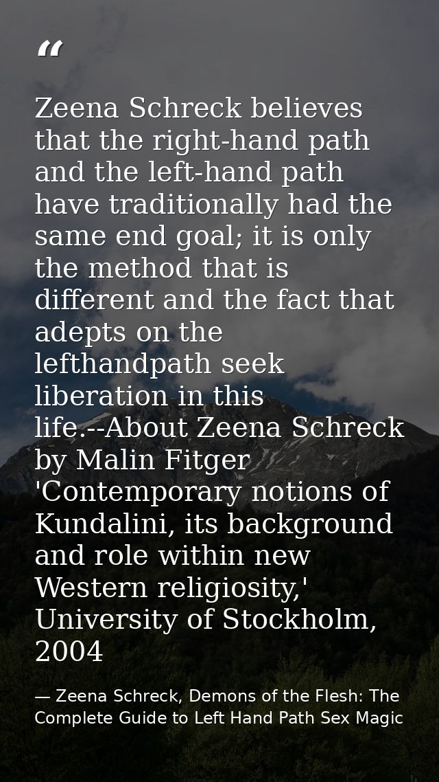 Zeena Schreck believes that the right-hand path and the left-hand path have traditionally had the same end goal; it is o — Zeena Schreck, Demons of the Flesh: The Complete Guide to Left Hand Path Sex Magic