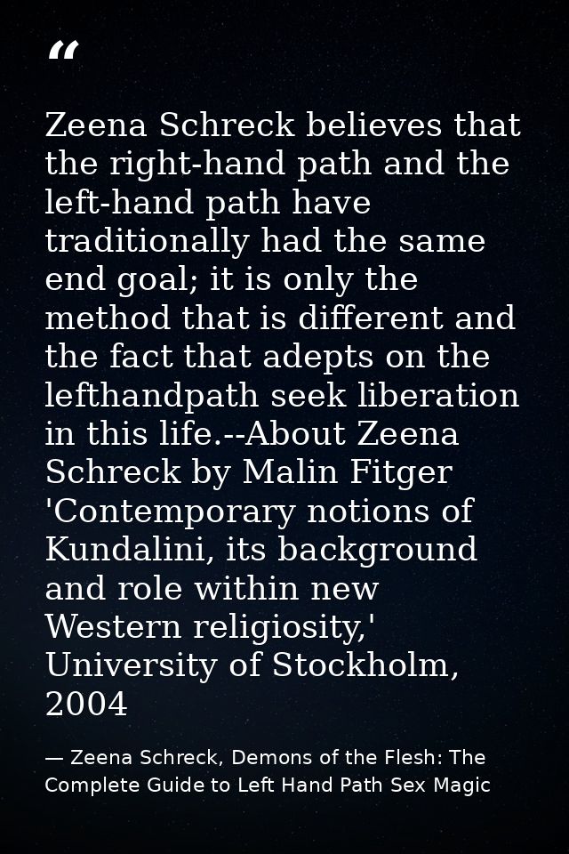 Zeena Schreck believes that the right-hand path and the left-hand path have traditionally had the same end goal; it is o — Zeena Schreck, Demons of the Flesh: The Complete Guide to Left Hand Path Sex Magic