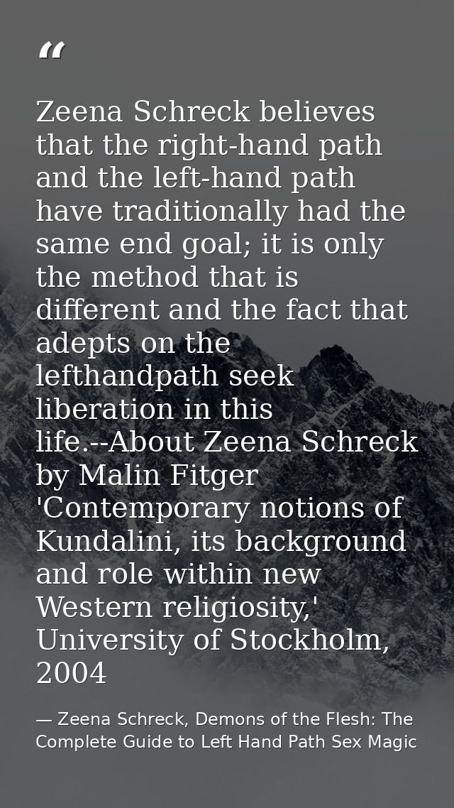 Zeena Schreck believes that the right-hand path and the left-hand path have traditionally had the same end goal; it is o — Zeena Schreck, Demons of the Flesh: The Complete Guide to Left Hand Path Sex Magic