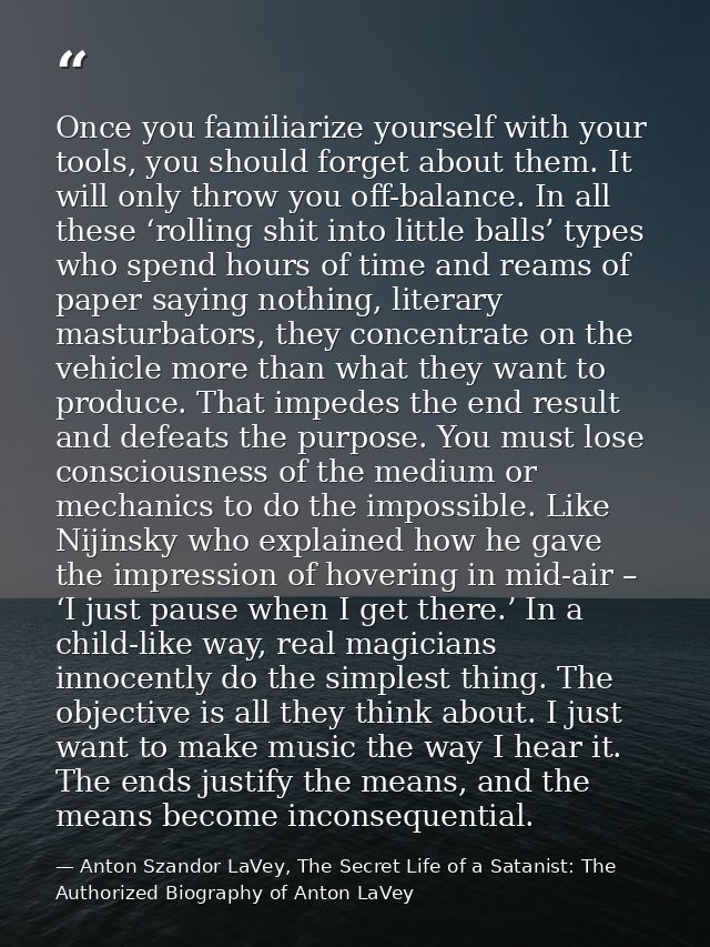 Once you familiarize yourself with your tools, you should forget about them. It will only throw you off-balance. In all  — Anton Szandor LaVey, The Secret Life of a Satanist: The Authorized Biography of Anton LaVey