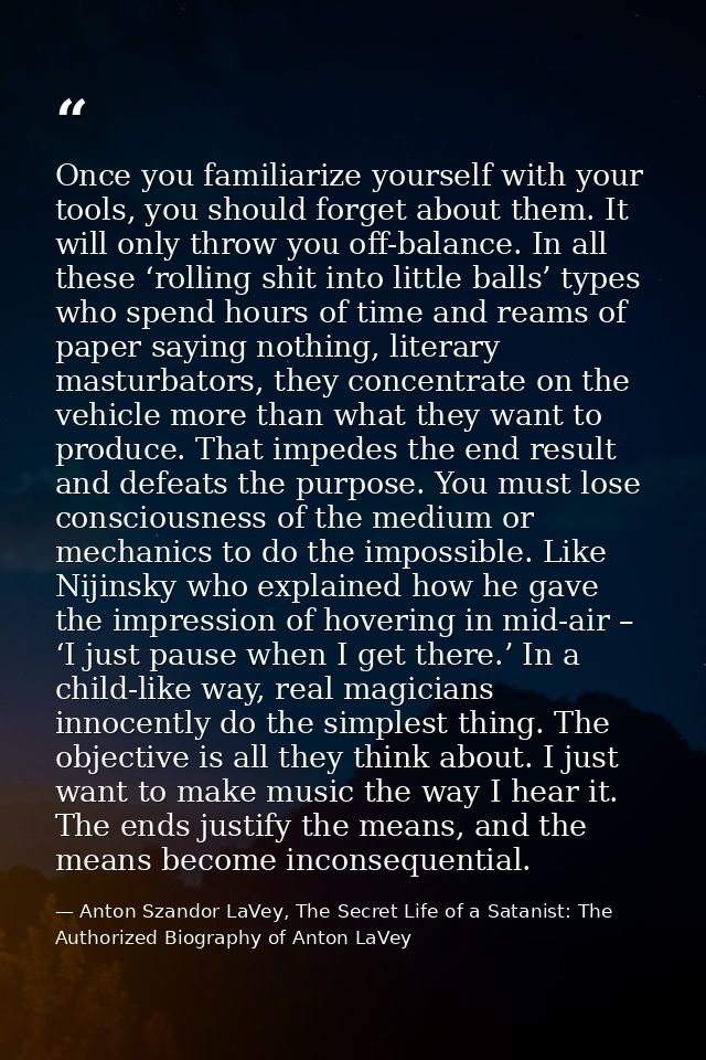 Once you familiarize yourself with your tools, you should forget about them. It will only throw you off-balance. In all  — Anton Szandor LaVey, The Secret Life of a Satanist: The Authorized Biography of Anton LaVey