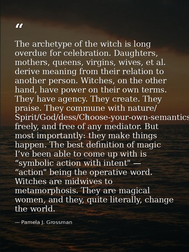 The archetype of the witch is long overdue for celebration. Daughters, mothers, queens, virgins, wives, et al. derive me — Pamela J. Grossman