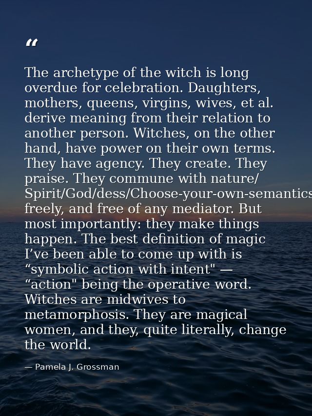 The archetype of the witch is long overdue for celebration. Daughters, mothers, queens, virgins, wives, et al. derive me — Pamela J. Grossman