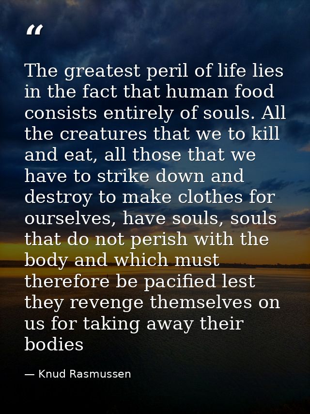 The greatest peril of life lies in the fact that human food consists entirely of souls. All the creatures that we to kil — Knud Rasmussen