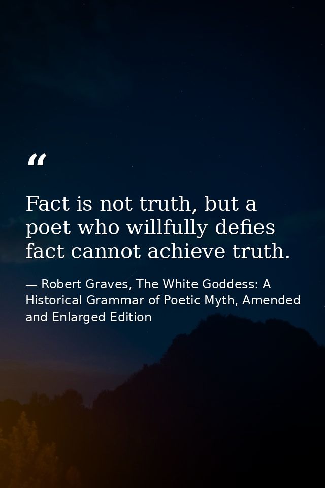 Fact is not truth, but a poet who willfully defies fact cannot achieve truth. — Robert Graves, The White Goddess: A Historical Grammar of Poetic Myth, Amended and Enlarged Edition