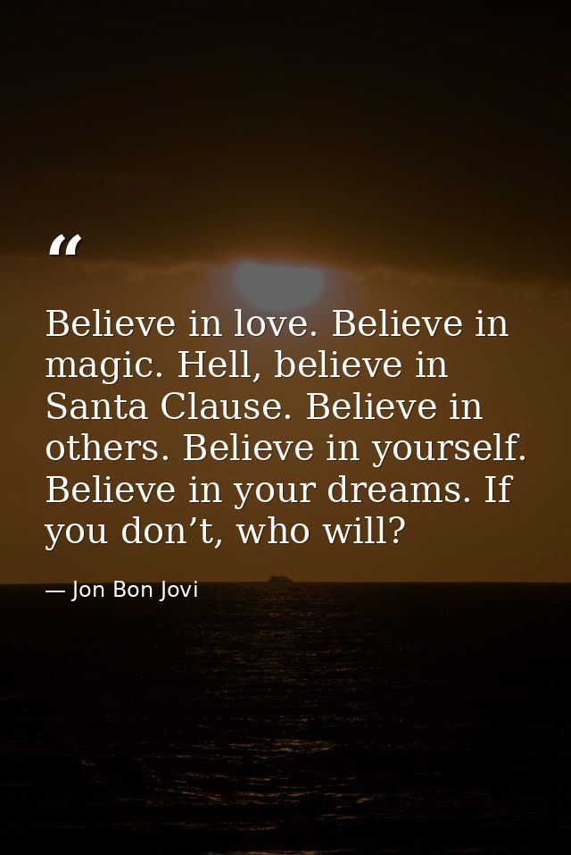 Believe in love. Believe in magic. Hell, believe in Santa Clause. Believe in others. Believe in yourself. Believe in you — Jon Bon Jovi