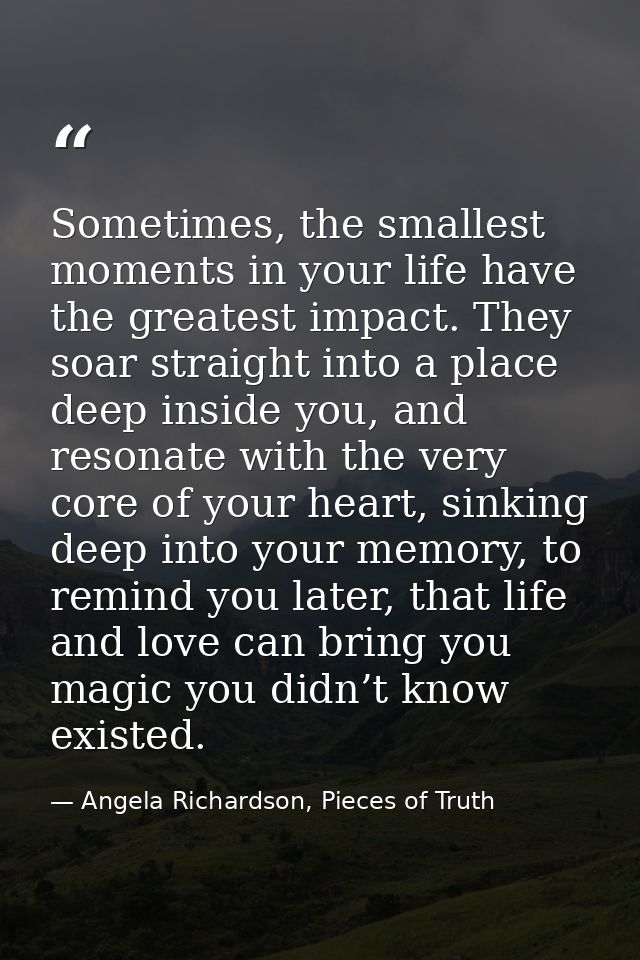 Sometimes, the smallest moments in your life have the greatest impact. They soar straight into a place deep inside you,  — Angela Richardson, Pieces of Truth