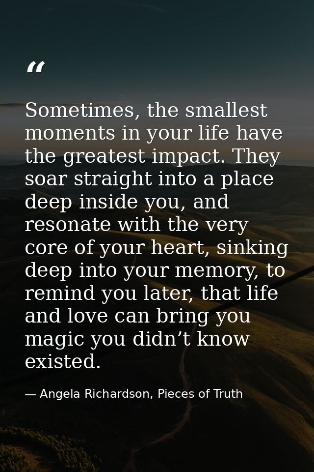 Sometimes, the smallest moments in your life have the greatest impact. They soar straight into a place deep inside you,  — Angela Richardson, Pieces of Truth
