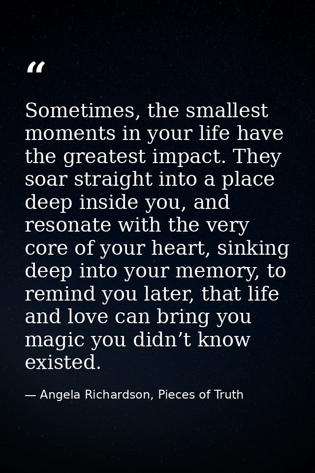 Sometimes, the smallest moments in your life have the greatest impact. They soar straight into a place deep inside you,  — Angela Richardson, Pieces of Truth