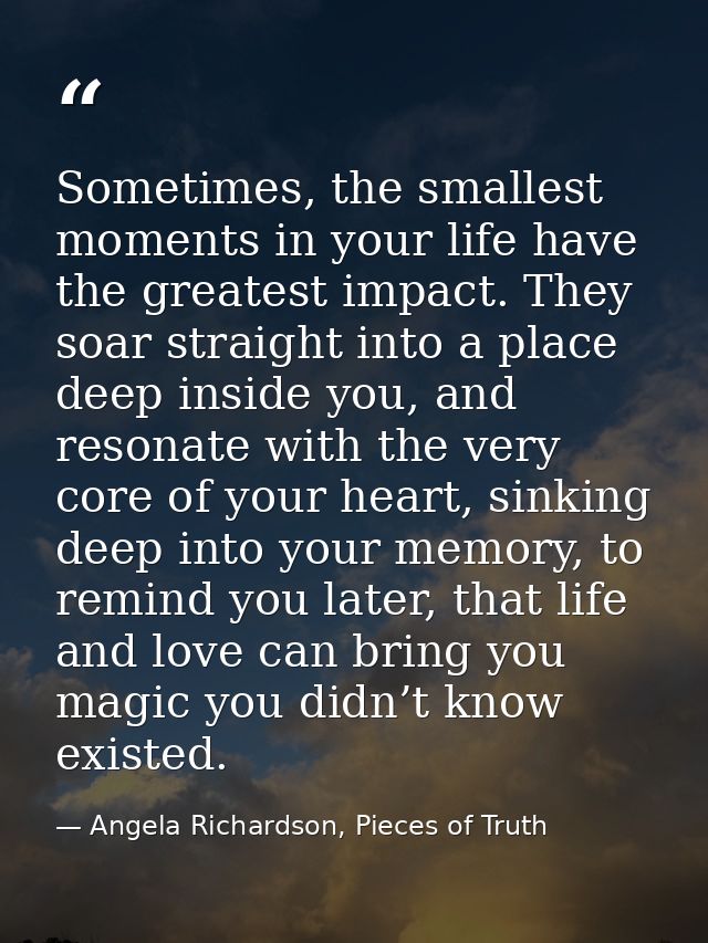 Sometimes, the smallest moments in your life have the greatest impact. They soar straight into a place deep inside you,  — Angela Richardson, Pieces of Truth