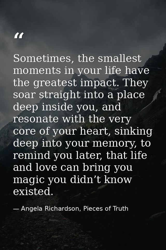 Sometimes, the smallest moments in your life have the greatest impact. They soar straight into a place deep inside you,  — Angela Richardson, Pieces of Truth