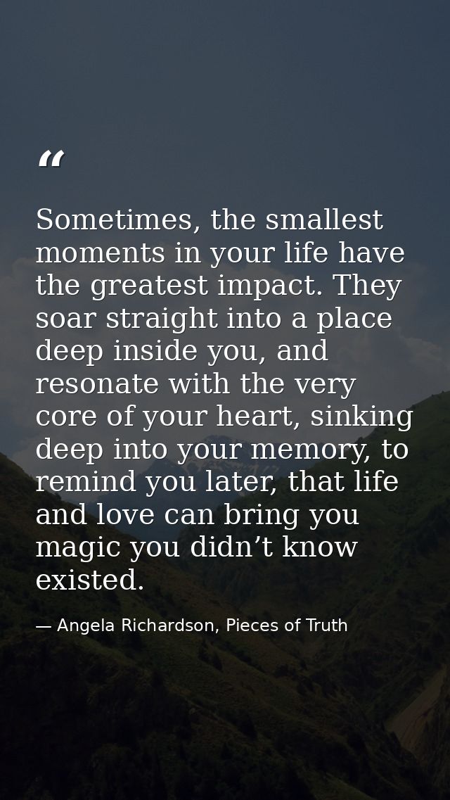 Sometimes, the smallest moments in your life have the greatest impact. They soar straight into a place deep inside you,  — Angela Richardson, Pieces of Truth