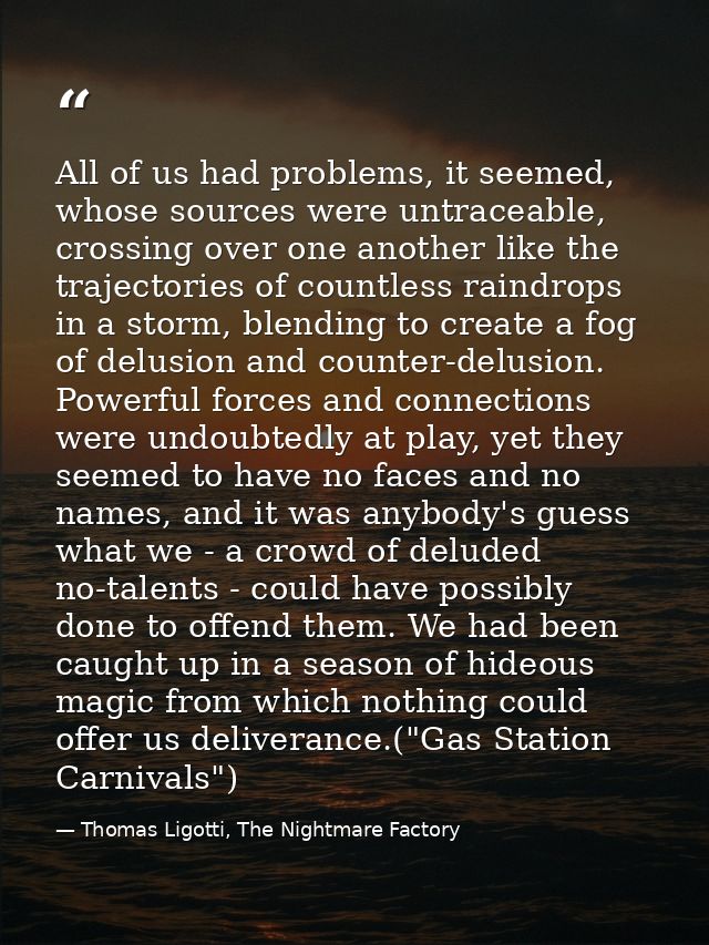 All of us had problems, it seemed, whose sources were untraceable, crossing over one another like the trajectories of co — Thomas Ligotti, The Nightmare Factory