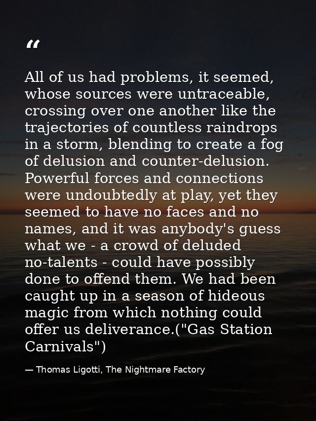 All of us had problems, it seemed, whose sources were untraceable, crossing over one another like the trajectories of co — Thomas Ligotti, The Nightmare Factory
