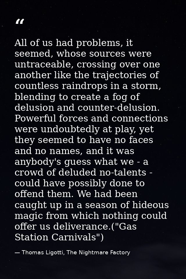 All of us had problems, it seemed, whose sources were untraceable, crossing over one another like the trajectories of co — Thomas Ligotti, The Nightmare Factory