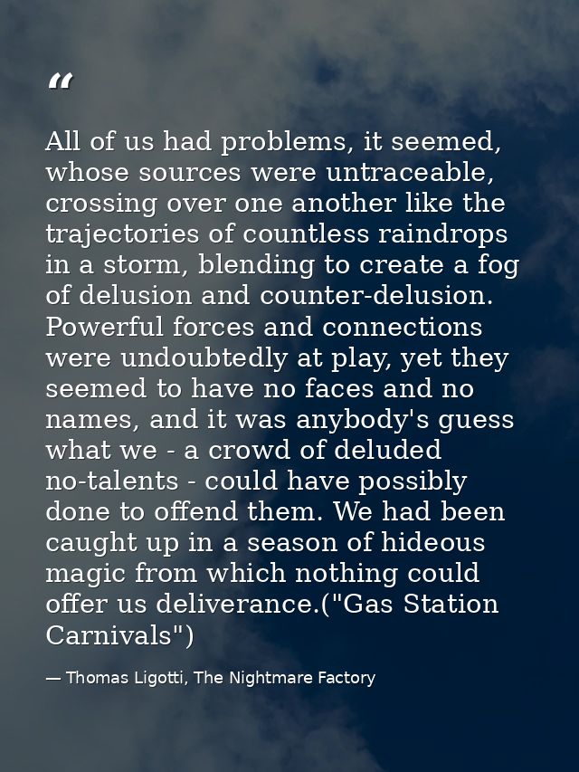 All of us had problems, it seemed, whose sources were untraceable, crossing over one another like the trajectories of co — Thomas Ligotti, The Nightmare Factory