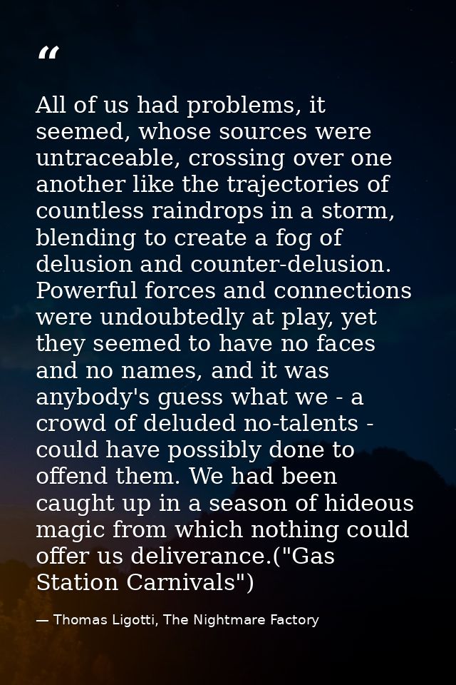 All of us had problems, it seemed, whose sources were untraceable, crossing over one another like the trajectories of co — Thomas Ligotti, The Nightmare Factory