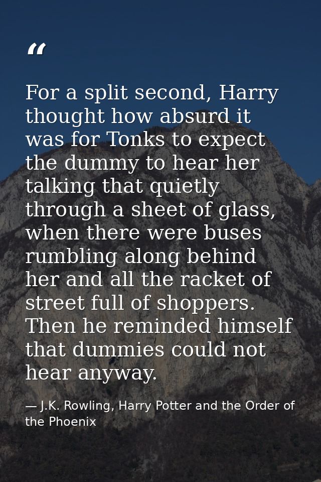 For a split second, Harry thought how absurd it was for Tonks to expect the dummy to hear her talking that quietly throu — J.K. Rowling, Harry Potter and the Order of the Phoenix