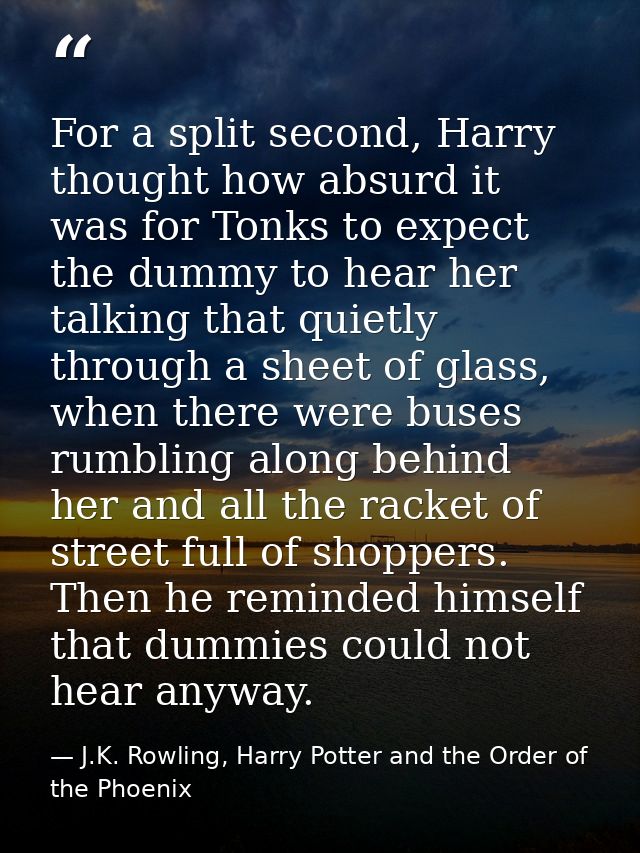For a split second, Harry thought how absurd it was for Tonks to expect the dummy to hear her talking that quietly throu — J.K. Rowling, Harry Potter and the Order of the Phoenix
