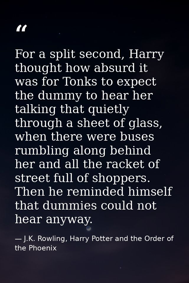 For a split second, Harry thought how absurd it was for Tonks to expect the dummy to hear her talking that quietly throu — J.K. Rowling, Harry Potter and the Order of the Phoenix