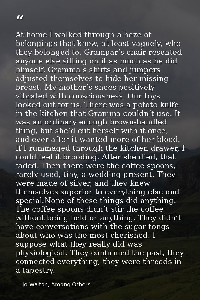 At home I walked through a haze of belongings that knew, at least vaguely, who they belonged to. Grampar’s chair resente — Jo Walton, Among Others