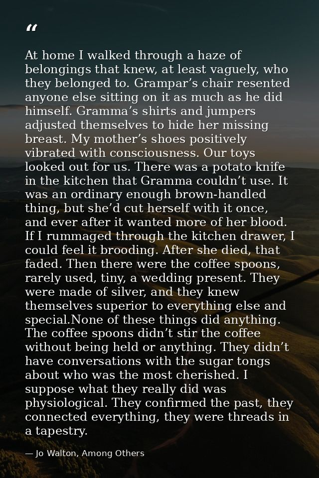 At home I walked through a haze of belongings that knew, at least vaguely, who they belonged to. Grampar’s chair resente — Jo Walton, Among Others