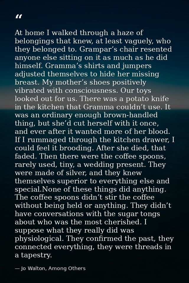 At home I walked through a haze of belongings that knew, at least vaguely, who they belonged to. Grampar’s chair resente — Jo Walton, Among Others