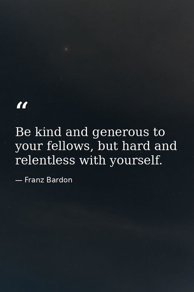 Be kind and generous to your fellows, but hard and relentless with yourself. — Franz Bardon