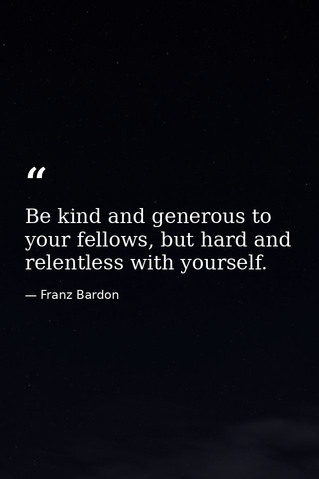 Be kind and generous to your fellows, but hard and relentless with yourself. — Franz Bardon