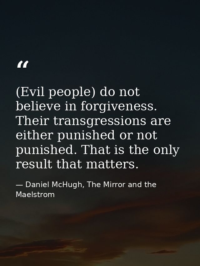 (Evil people) do not believe in forgiveness. Their transgressions are either punished or not punished. That is the only  — Daniel McHugh, The Mirror and the Maelstrom