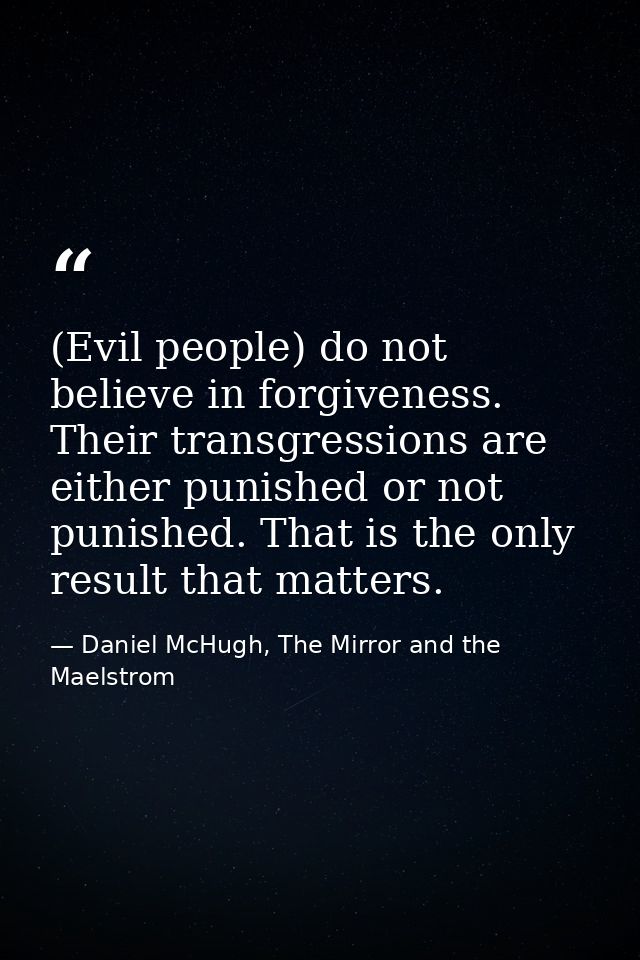 (Evil people) do not believe in forgiveness. Their transgressions are either punished or not punished. That is the only  — Daniel McHugh, The Mirror and the Maelstrom