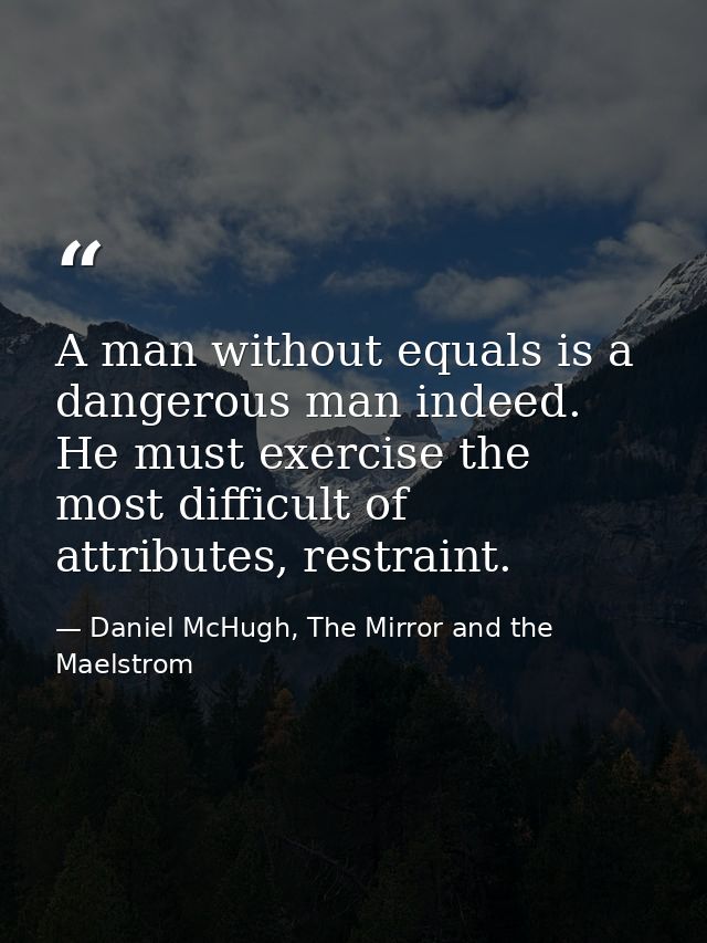 A man without equals is a dangerous man indeed. He must exercise the most difficult of attributes, restraint. — Daniel McHugh, The Mirror and the Maelstrom