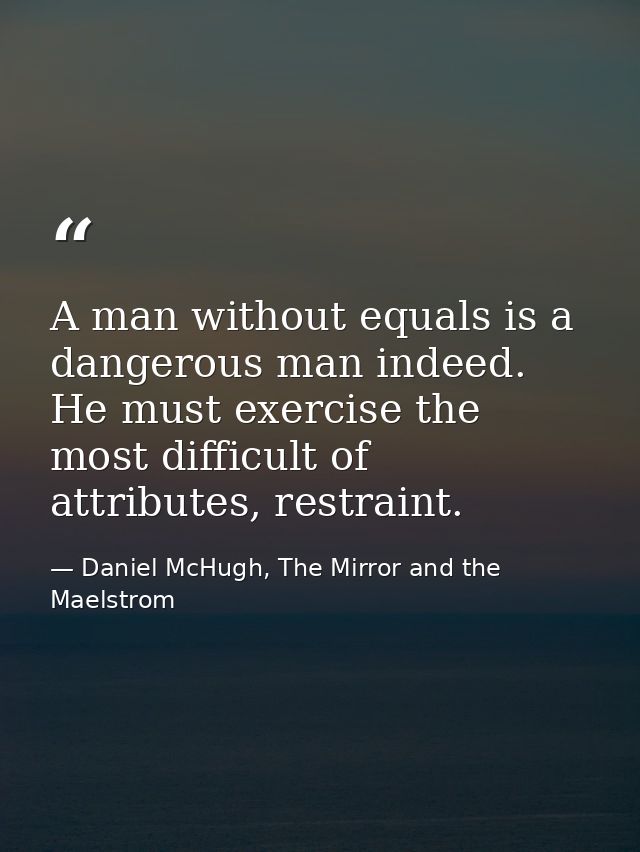 A man without equals is a dangerous man indeed. He must exercise the most difficult of attributes, restraint. — Daniel McHugh, The Mirror and the Maelstrom