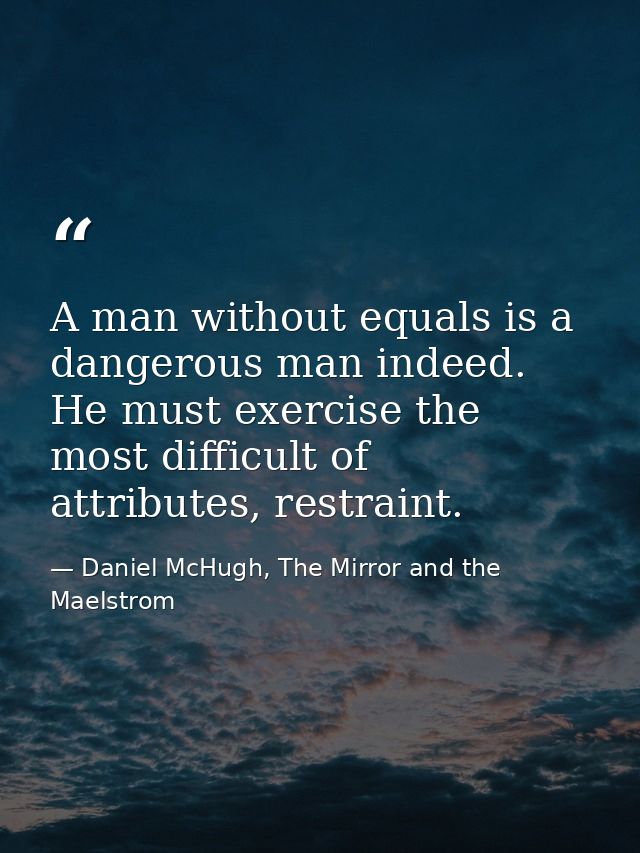 A man without equals is a dangerous man indeed. He must exercise the most difficult of attributes, restraint. — Daniel McHugh, The Mirror and the Maelstrom