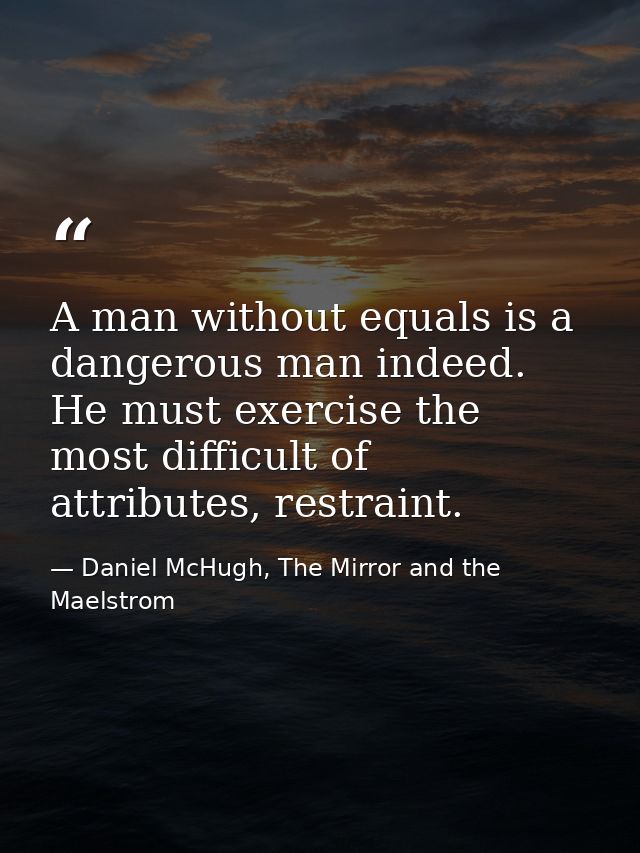 A man without equals is a dangerous man indeed. He must exercise the most difficult of attributes, restraint. — Daniel McHugh, The Mirror and the Maelstrom