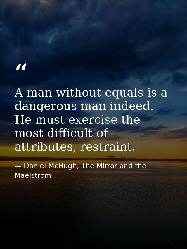 A man without equals is a dangerous man indeed. He must exercise the most difficult of attributes, restraint. — Daniel McHugh, The Mirror and the Maelstrom