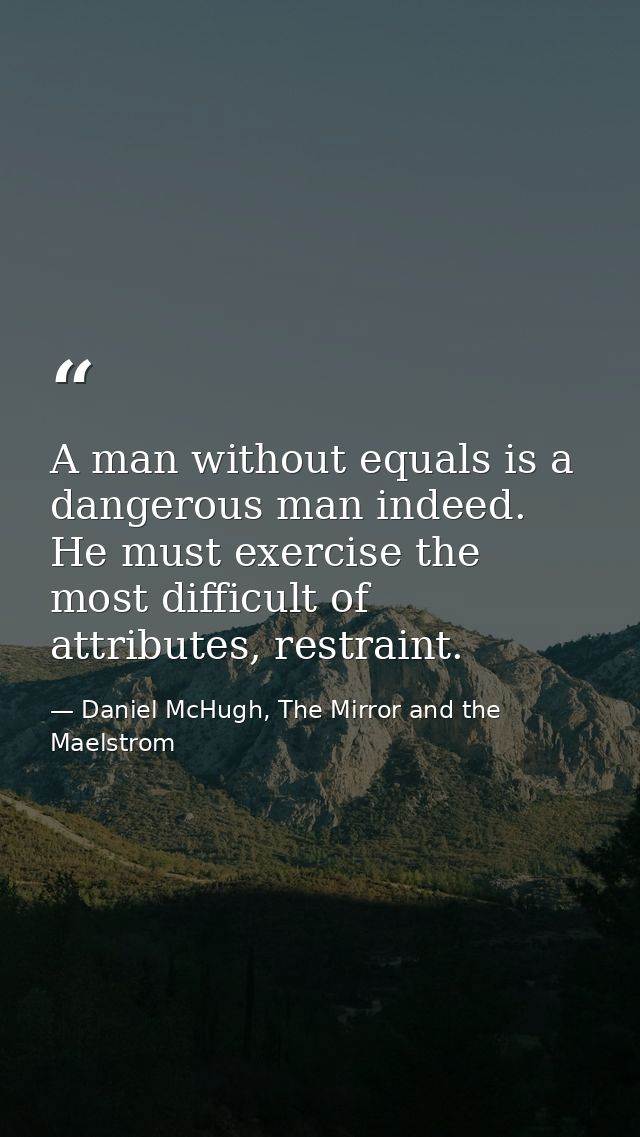 A man without equals is a dangerous man indeed. He must exercise the most difficult of attributes, restraint. — Daniel McHugh, The Mirror and the Maelstrom