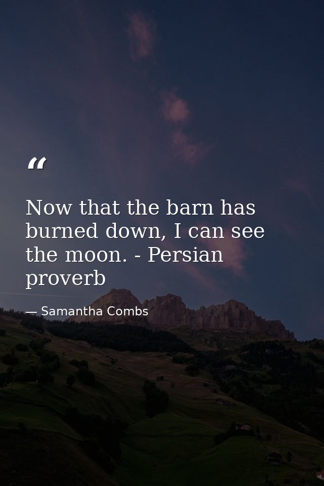 Now that the barn has burned down, I can see the moon. - Persian proverb — Samantha Combs